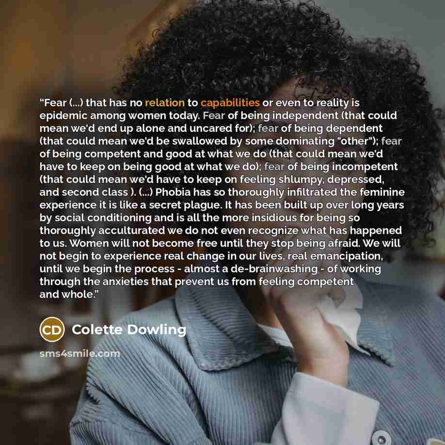 “Fear (...) that has no relation to capabilities or even to reality is epidemic among women today. Fear of being independent (that could mean we'd end up alone and uncared for); fear of being dependent (that could mean we'd be swallowed by some dominating "other"); fear of being competent and good…” quote by Colette Dowling