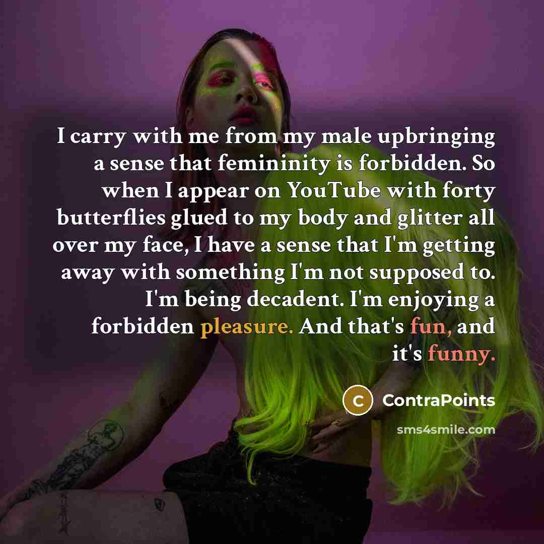 “I carry with me from my male upbringing a sense that femininity is forbidden. So when I appear on YouTube with forty butterflies glued to my body and glitter all over my face, I have a sense that I'm getting away with something I'm not supposed to. I'm being decadent. I'm enjoying a forbidden…” quote by ContraPoints