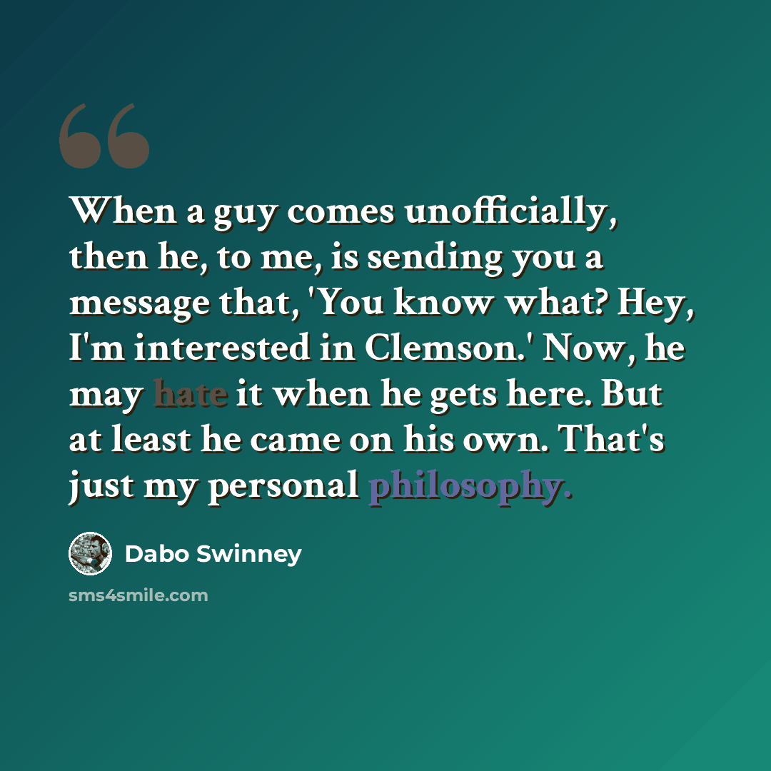 “When a guy comes unofficially, then he, to me, is sending you a message that, 'You know what? Hey, I'm interested in Clemson.' Now, he may hate it when he gets here. But at least he came on his own. That's just my personal philosophy.” quote by Dabo Swinney