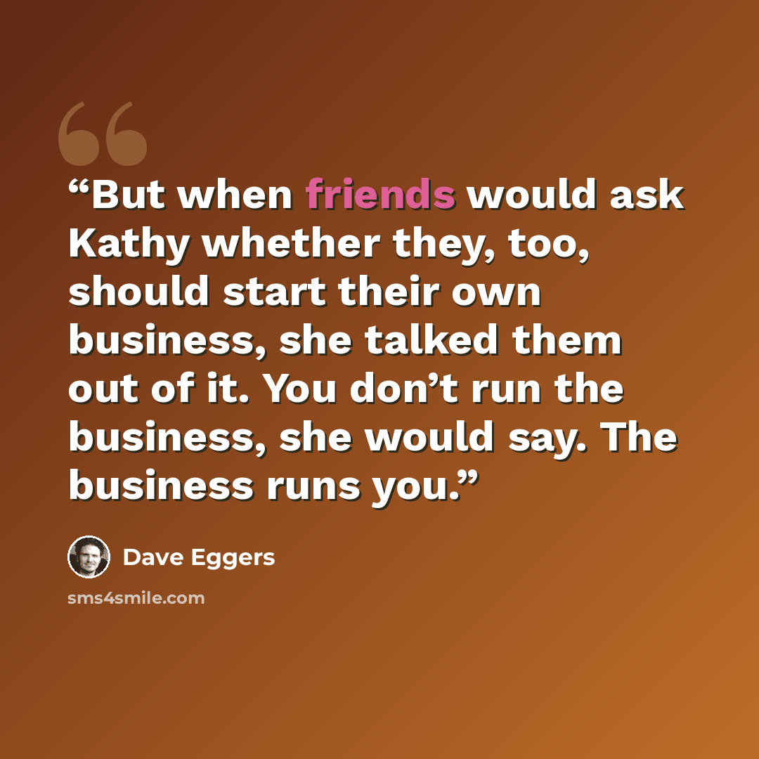 “But when friends would ask Kathy whether they, too, should start their own business, she talked them out of it. You don’t run the business, she would say. The business runs you.” quote by Dave Eggers