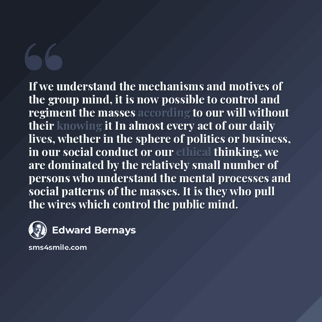 “If we understand the mechanisms and motives of the group mind, it is now possible to control and regiment the masses according to our will without their knowing it In almost every act of our daily lives, whether in the sphere of politics or business, in our social conduct or our ethical thinking…” quote by Edward Bernays