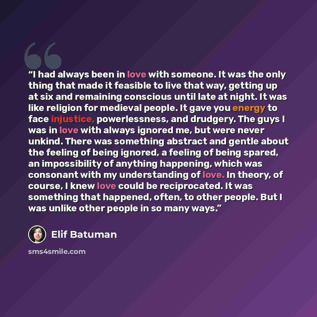“I had always been in love with someone. It was the only thing that made it feasible to live that way, getting up at six and remaining conscious until late at night. It was like religion for medieval people. It gave you energy to face injustice, powerlessness, and drudgery. The guys I was in love…” quote by Elif Batuman