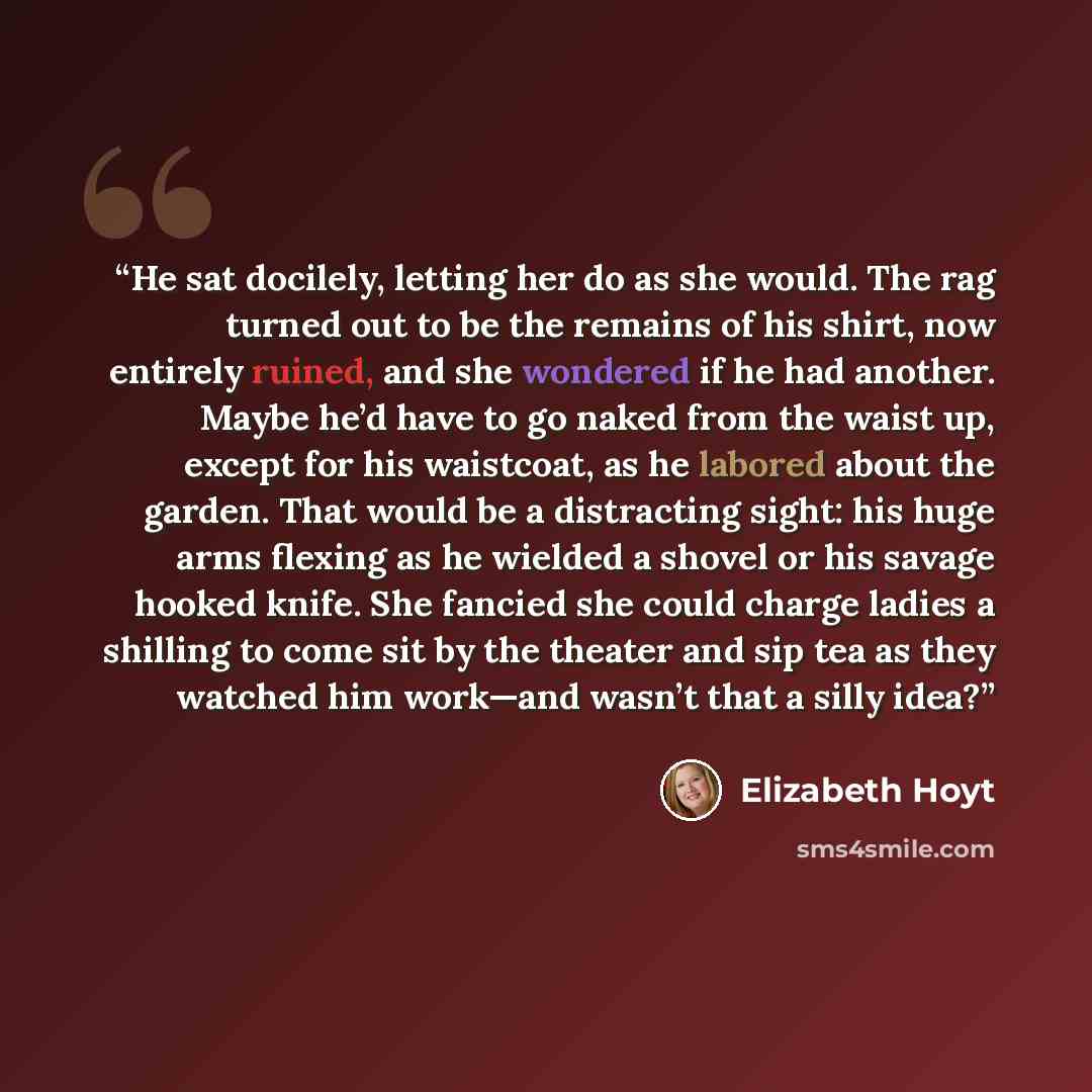 “He sat docilely, letting her do as she would. The rag turned out to be the remains of his shirt, now entirely ruined, and she wondered if he had another. Maybe he’d have to go naked from the waist up, except for his waistcoat, as he labored about the garden. That would be a distracting sight: his…” quote by Elizabeth Hoyt