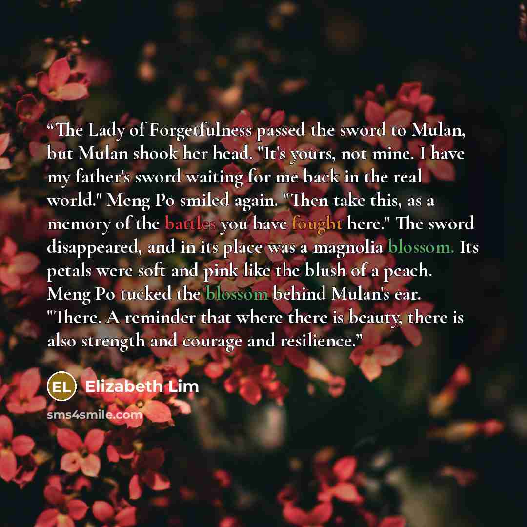 “The Lady of Forgetfulness passed the sword to Mulan, but Mulan shook her head. "It's yours, not mine. I have my father's sword waiting for me back in the real world." Meng Po smiled again. "Then take this, as a memory of the battles you have fought here." The sword disappeared, and in its place…” quote by Elizabeth Lim