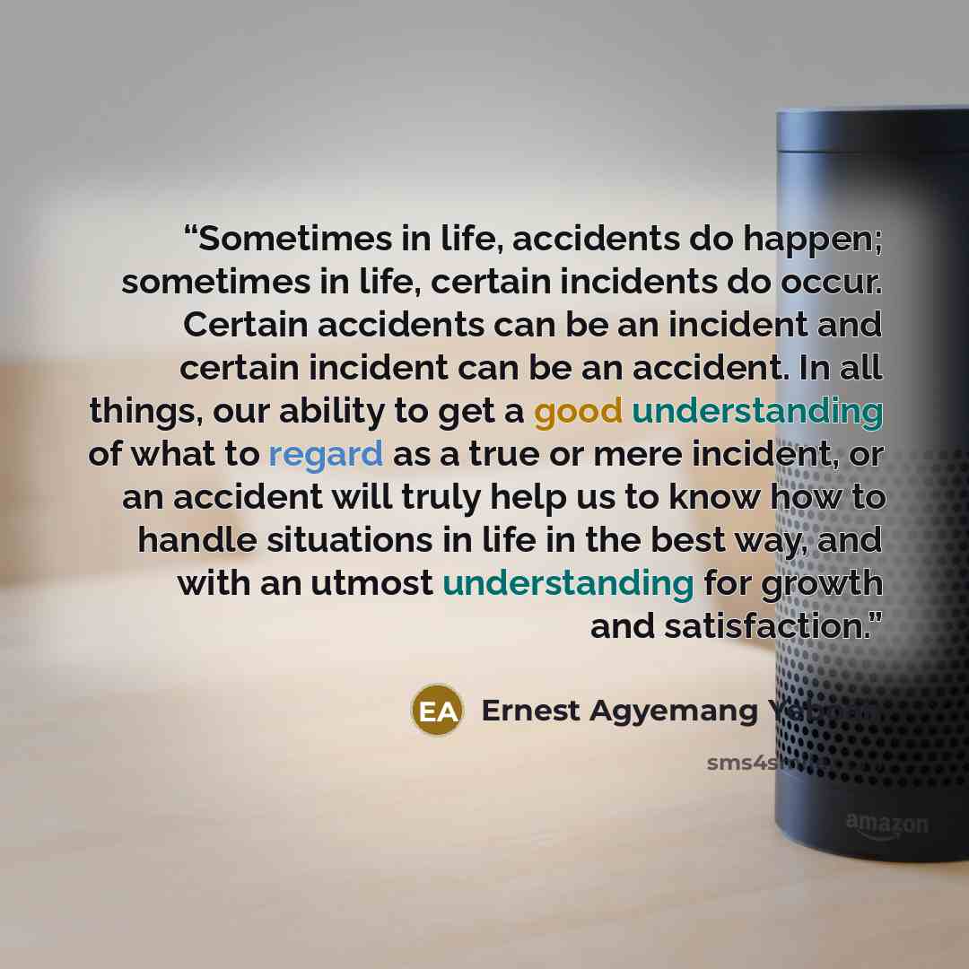 “Sometimes in life, accidents do happen; sometimes in life, certain incidents do occur. Certain accidents can be an incident and certain incident can be an accident. In all things, our ability to get a good understanding of what to regard as a true or mere incident, or an accident will truly help…” quote by Ernest Agyemang Yeboah