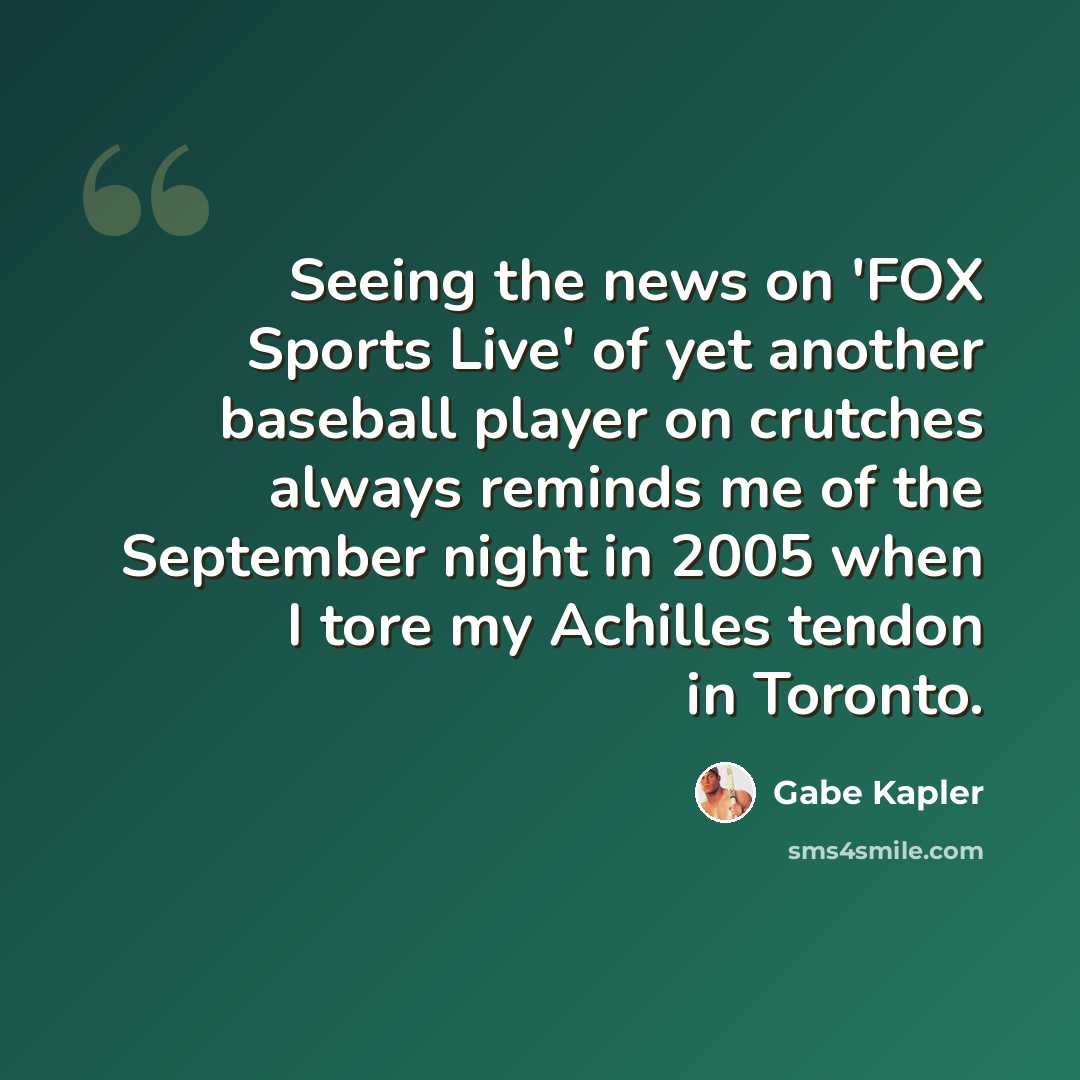 “Seeing the news on 'FOX Sports Live' of yet another baseball player on crutches always reminds me of the September night in 2005 when I tore my Achilles tendon in Toronto.” quote by Gabe Kapler