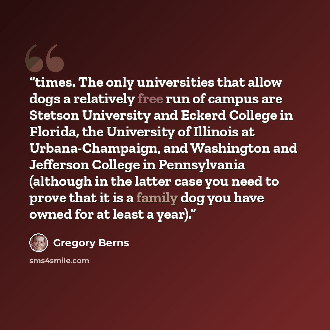 “times. The only universities that allow dogs a relatively free run of campus are Stetson University and Eckerd College in Florida, the University of Illinois at Urbana-Champaign, and Washington and Jefferson College in Pennsylvania (although in the latter case you need to prove that it is a family…” quote by Gregory Berns