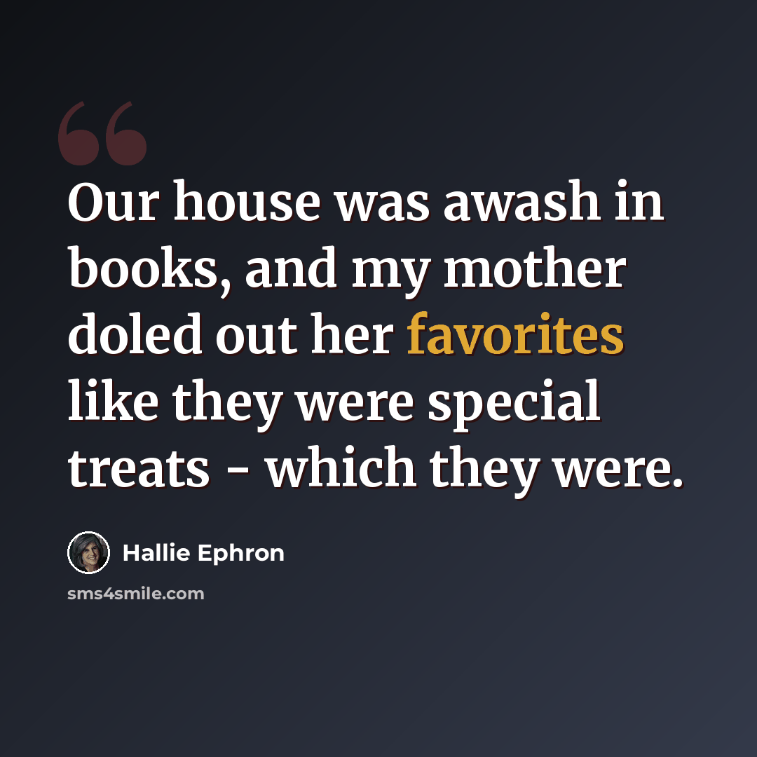 “Our house was awash in books, and my mother doled out her favorites like they were special treats - which they were.” quote by Hallie Ephron