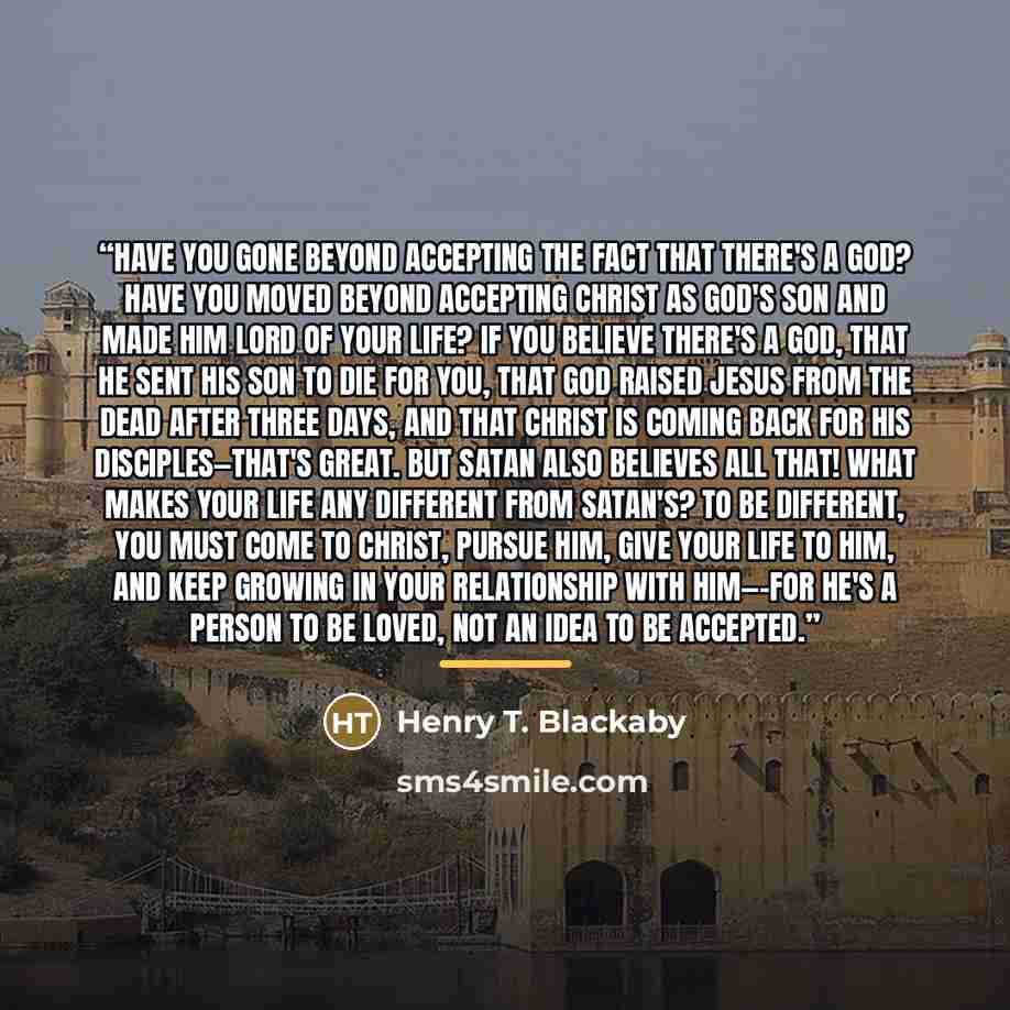 “Have you gone beyond accepting the fact that there's a God? Have you moved beyond accepting Christ as God's Son and made Him Lord of your life? If you believe there's a God, that He sent His Son to die for you, that God raised Jesus from the dead after three days, and that Christ is coming back…” quote by Henry T. Blackaby