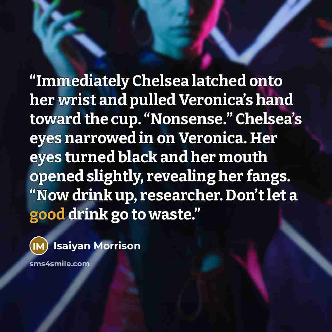 “Immediately Chelsea latched onto her wrist and pulled Veronica’s hand toward the cup. “Nonsense.” Chelsea’s eyes narrowed in on Veronica. Her eyes turned black and her mouth opened slightly, revealing her fangs. “Now drink up, researcher. Don’t let a good drink go to waste.” quote by Isaiyan Morrison