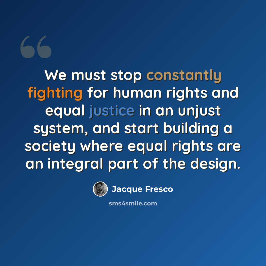 “We must stop constantly fighting for human rights and equal justice in an unjust system, and start building a society where equal rights are an integral part of the design.” quote by Jacque Fresco