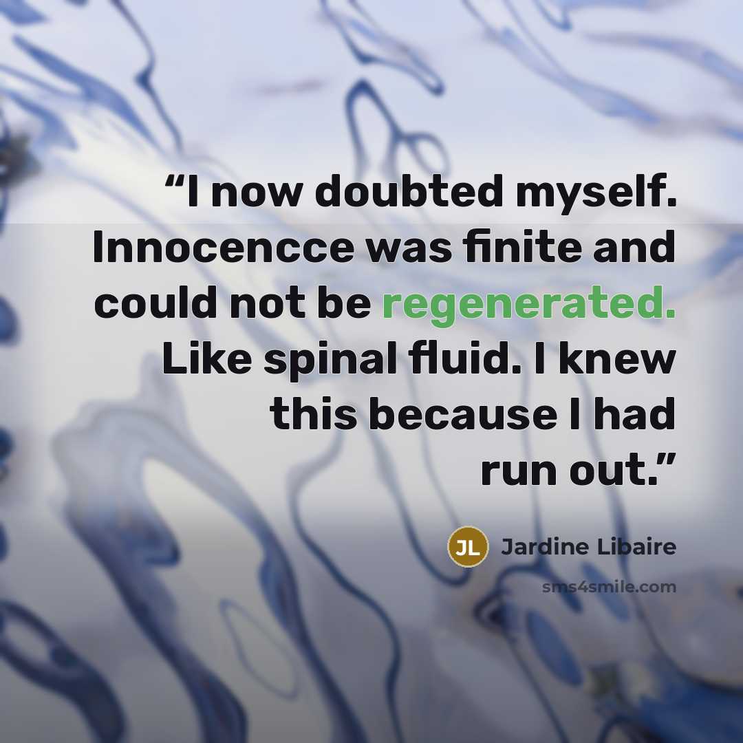 “I now doubted myself. Innocencce was finite and could not be regenerated. Like spinal fluid. I knew this because I had run out.” quote by Jardine Libaire
