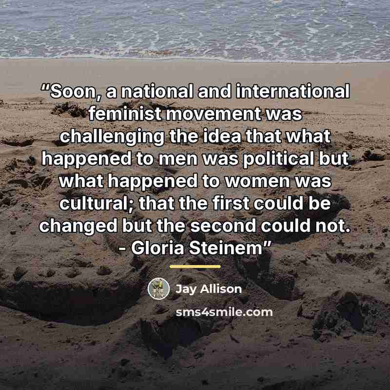 “Soon, a national and international feminist movement was challenging the idea that what happened to men was political but what happened to women was cultural; that the first could be changed but the second could not. - Gloria Steinem” quote by Jay Allison
