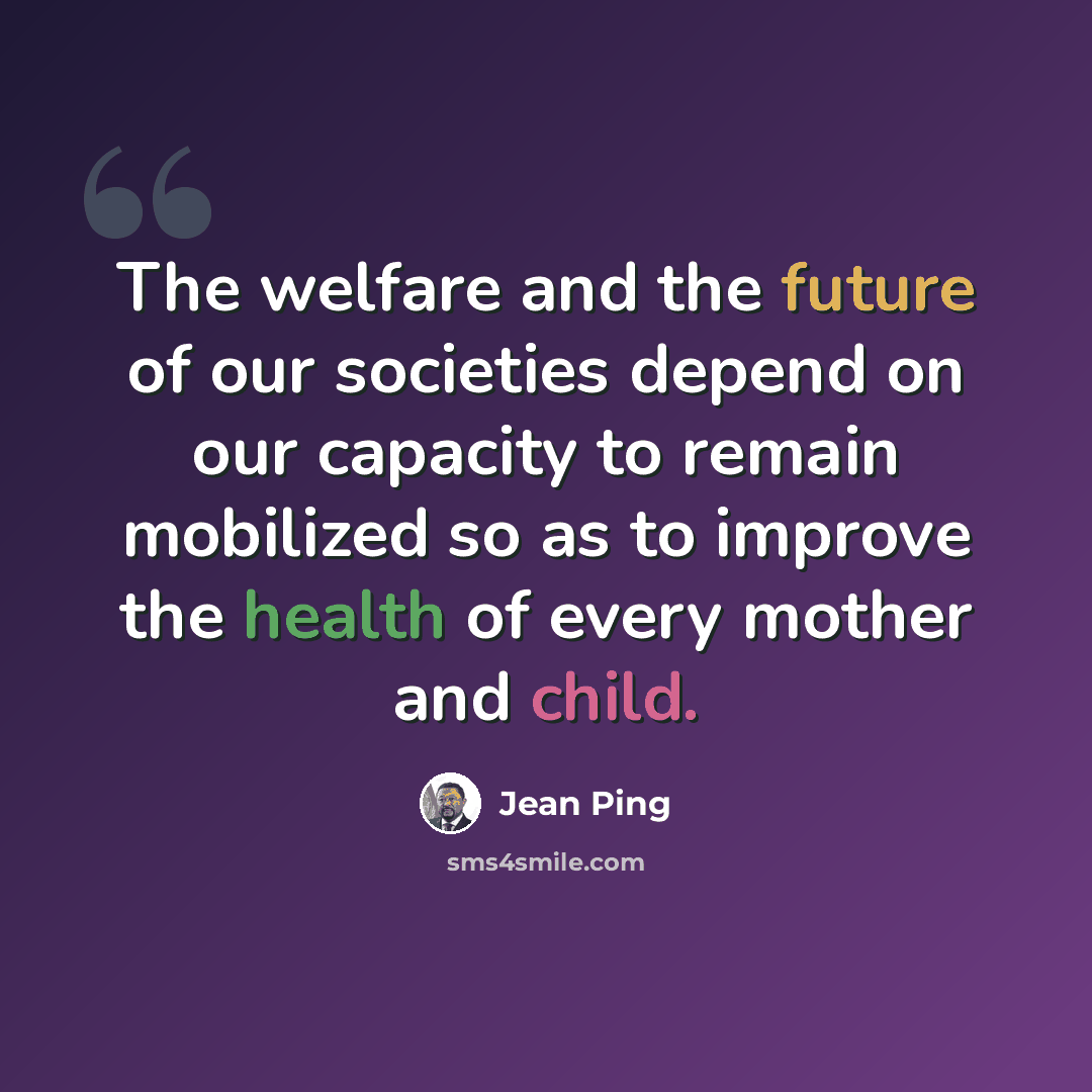 “The welfare and the future of our societies depend on our capacity to remain mobilized so as to improve the health of every mother and child.” quote by Jean Ping