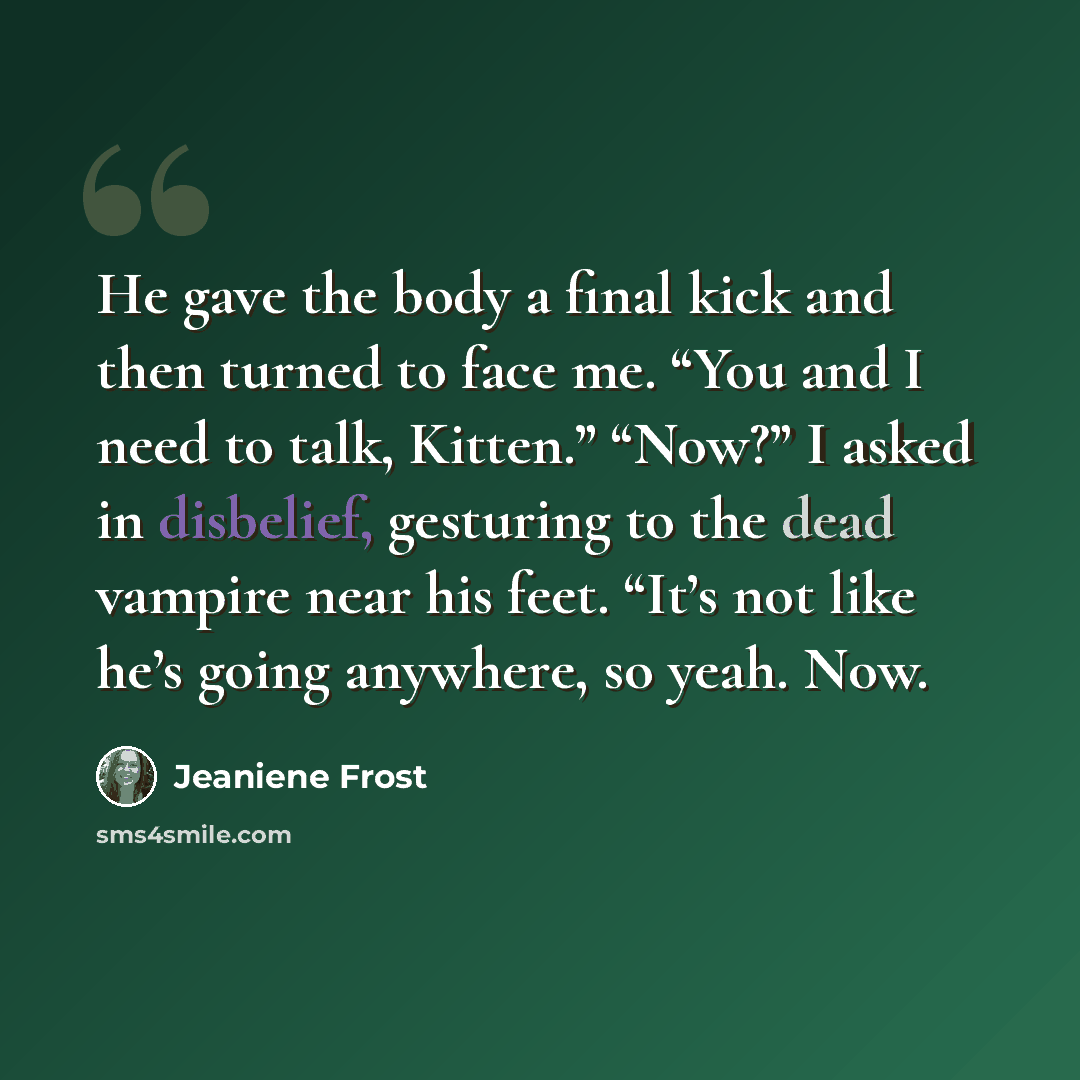 “He gave the body a final kick and then turned to face me. “You and I need to talk, Kitten.” “Now?” I asked in disbelief, gesturing to the dead vampire near his feet. “It’s not like he’s going anywhere, so yeah. Now.” quote by Jeaniene Frost