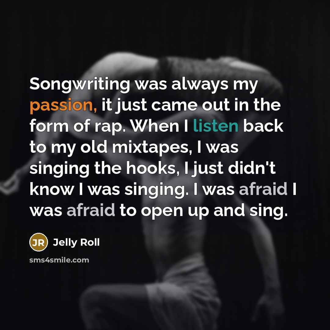 “Songwriting was always my passion, it just came out in the form of rap. When I listen back to my old mixtapes, I was singing the hooks, I just didn't know I was singing. I was afraid I was afraid to open up and sing.” quote by Jelly Roll