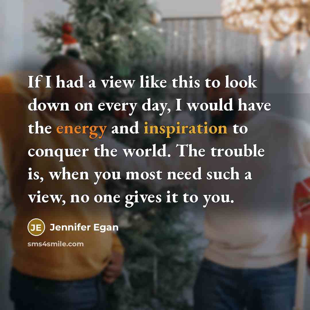 “If I had a view like this to look down on every day, I would have the energy and inspiration to conquer the world. The trouble is, when you most need such a view, no one gives it to you.” quote by Jennifer Egan
