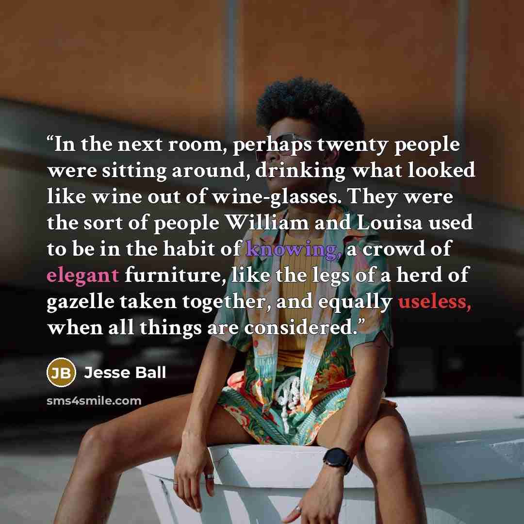 “In the next room, perhaps twenty people were sitting around, drinking what looked like wine out of wine-glasses. They were the sort of people William and Louisa used to be in the habit of knowing, a crowd of elegant furniture, like the legs of a herd of gazelle taken together, and equally useless…” quote by Jesse Ball