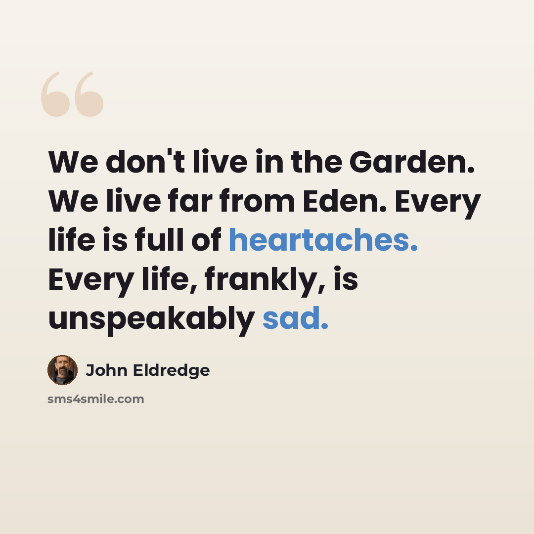 “We don't live in the Garden. We live far from Eden. Every life is full of heartaches. Every life, frankly, is unspeakably sad.” quote by John Eldredge