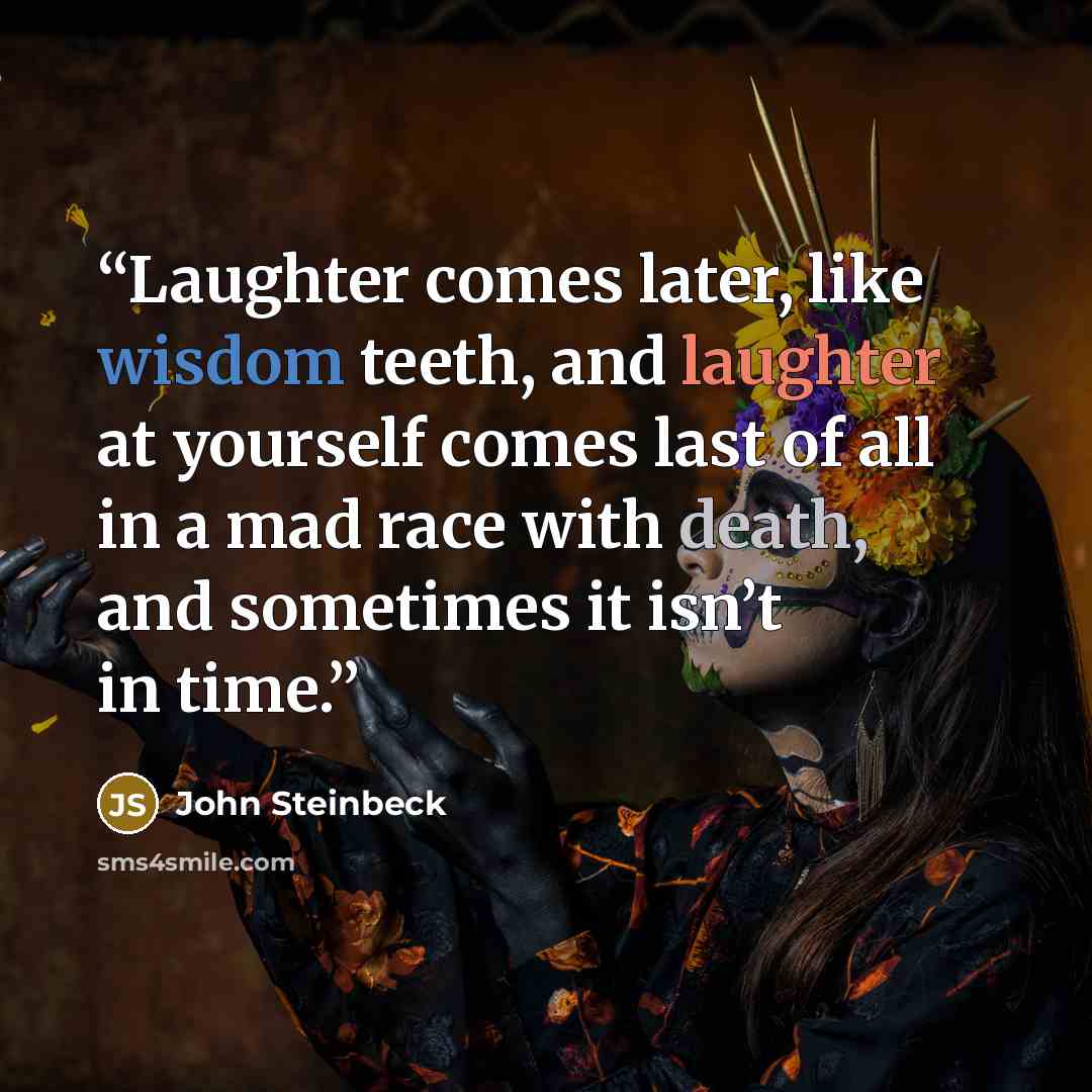 “Laughter comes later, like wisdom teeth, and laughter at yourself comes last of all in a mad race with death, and sometimes it isn’t in time.” quote by John Steinbeck