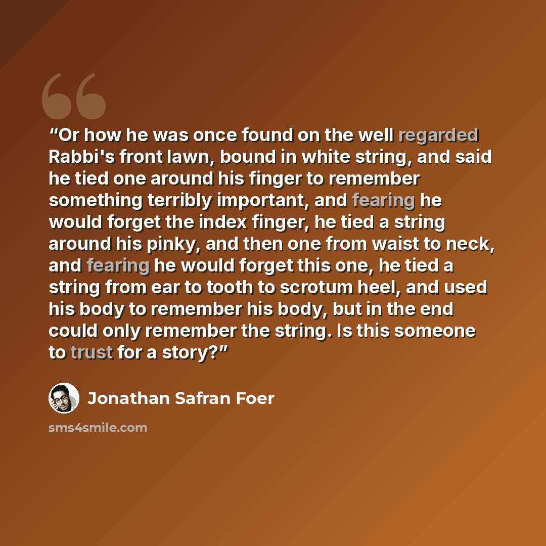 “Or how he was once found on the well regarded Rabbi's front lawn, bound in white string, and said he tied one around his finger to remember something terribly important, and fearing he would forget the index finger, he tied a string around his pinky, and then one from waist to neck, and fearing he…” quote by Jonathan Safran Foer
