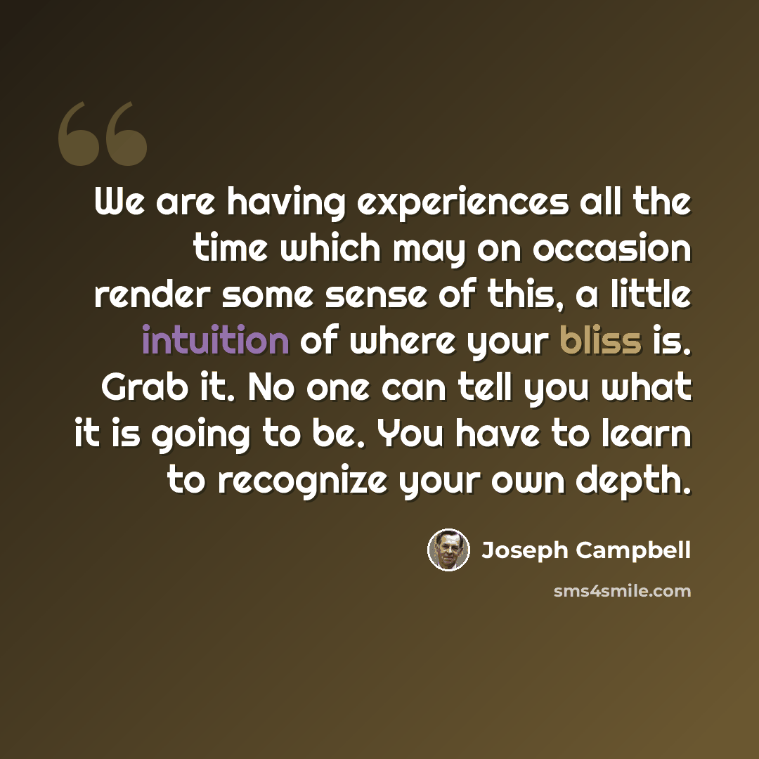 “We are having experiences all the time which may on occasion render some sense of this, a little intuition of where your bliss is. Grab it. No one can tell you what it is going to be. You have to learn to recognize your own depth.” quote by Joseph Campbell