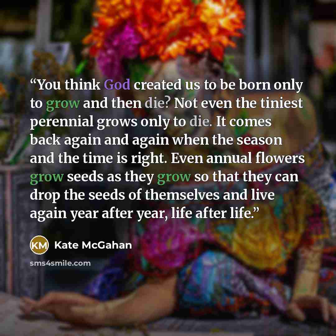 “You think God created us to be born only to grow and then die? Not even the tiniest perennial grows only to die. It comes back again and again when the season and the time is right. Even annual flowers grow seeds as they grow so that they can drop the seeds of themselves and live again year after…” quote by Kate McGahan