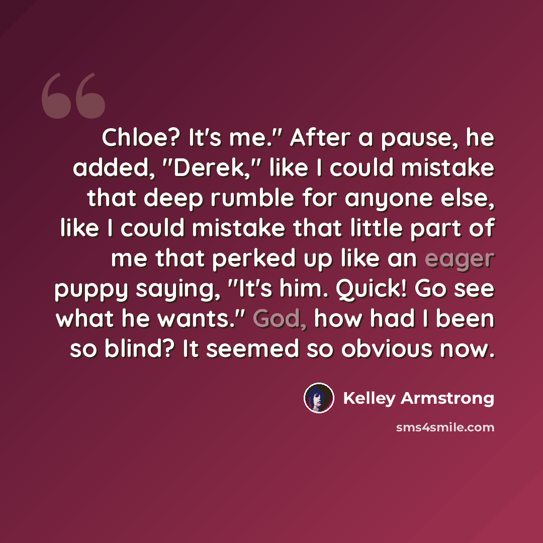 “Chloe? It's me." After a pause, he added, "Derek," like I could mistake that deep rumble for anyone else, like I could mistake that little part of me that perked up like an eager puppy saying, "It's him. Quick! Go see what he wants." God, how had I been so blind? It seemed so obvious now.” quote by Kelley Armstrong
