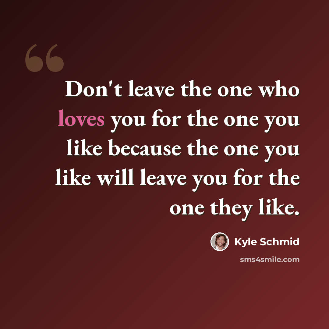 “Don't leave the one who loves you for the one you like because the one you like will leave you for the one they like.” quote by Kyle Schmid