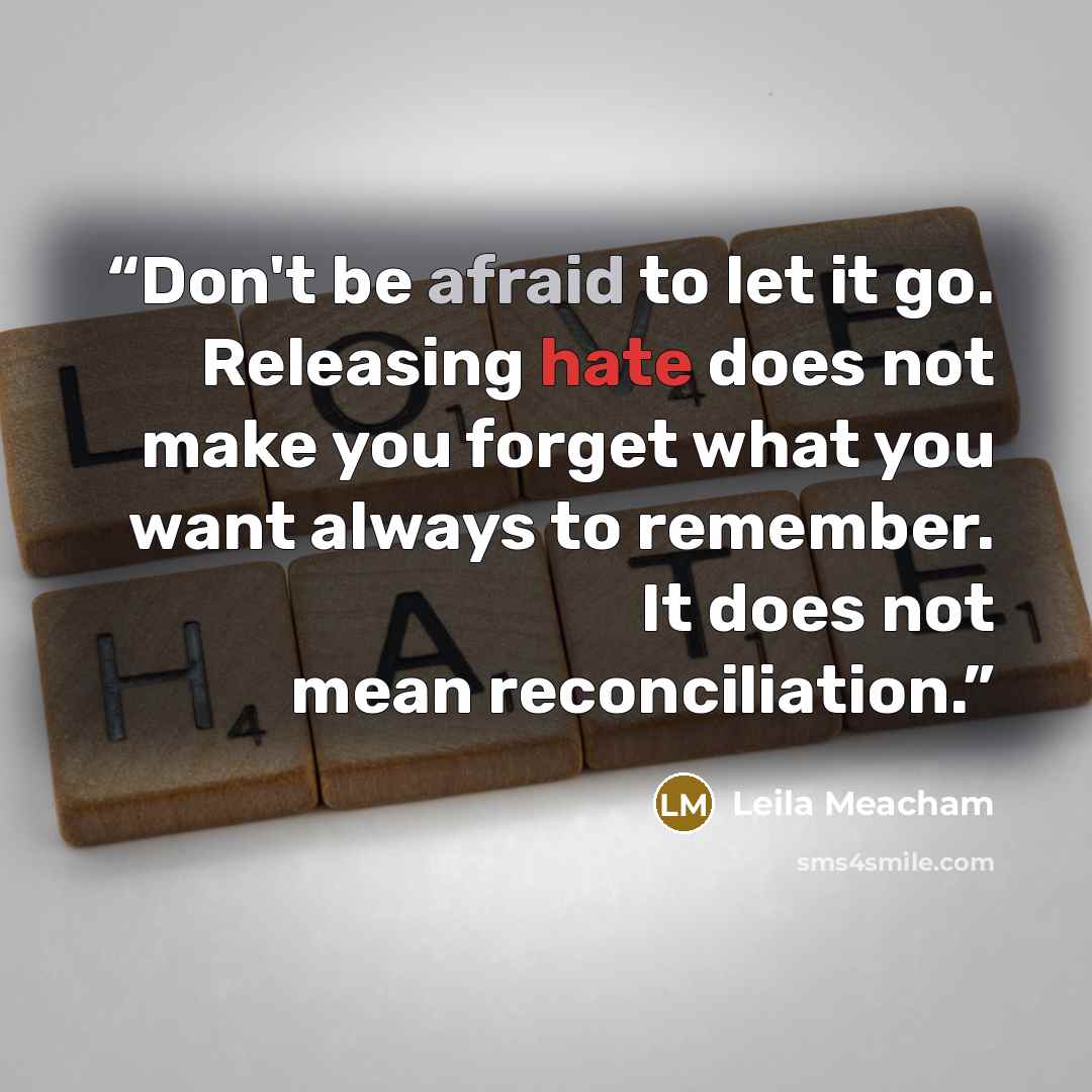 “Don't be afraid to let it go. Releasing hate does not make you forget what you want always to remember. It does not mean reconciliation.” quote by Leila Meacham