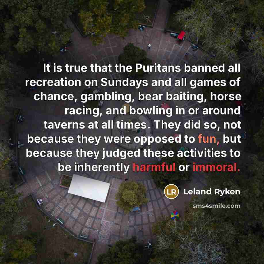 “It is true that the Puritans banned all recreation on Sundays and all games of chance, gambling, bear baiting, horse racing, and bowling in or around taverns at all times. They did so, not because they were opposed to fun, but because they judged these activities to be inherently harmful or immoral.” quote by Leland Ryken