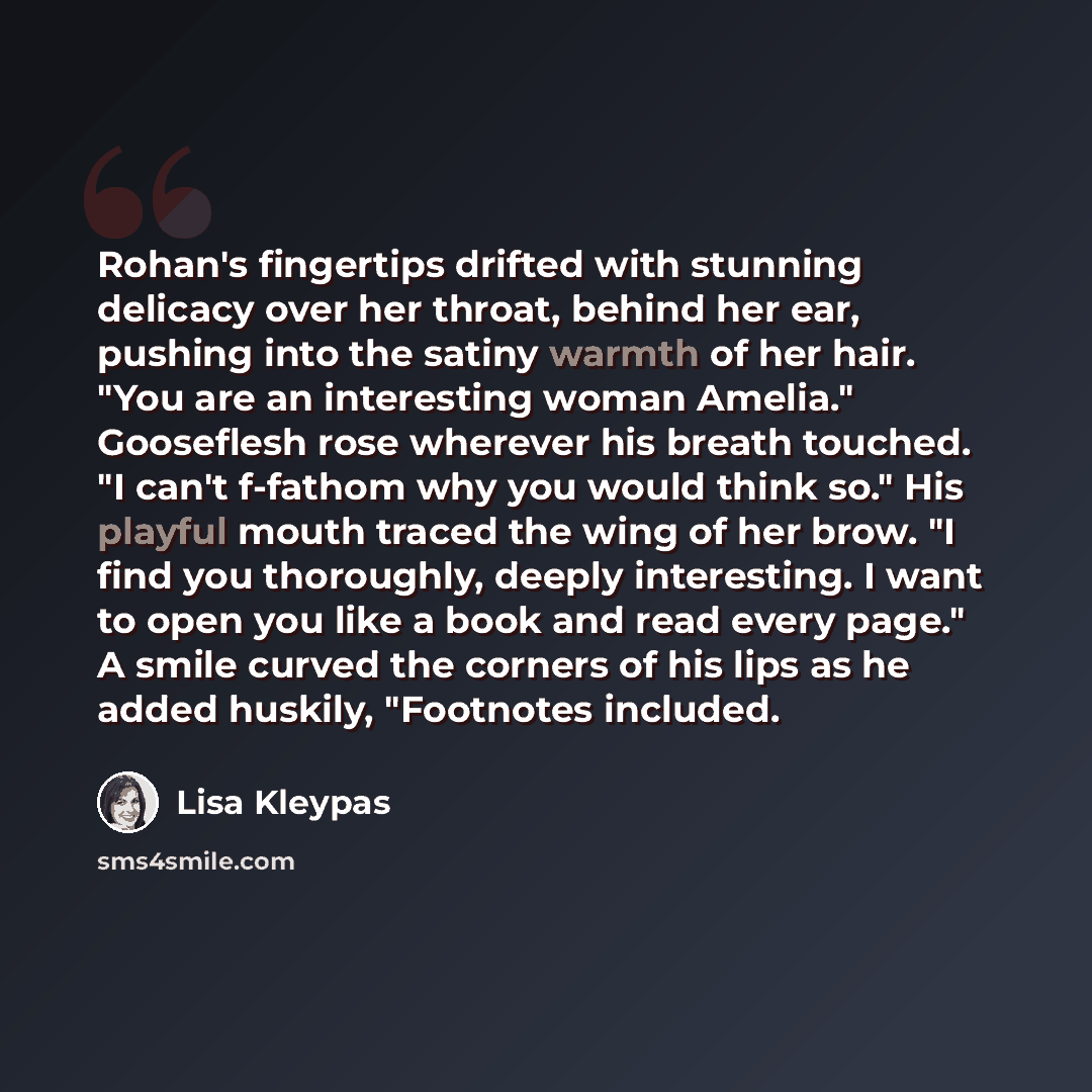 “Rohan's fingertips drifted with stunning delicacy over her throat, behind her ear, pushing into the satiny warmth of her hair. "You are an interesting woman Amelia." Gooseflesh rose wherever his breath touched. "I can't f-fathom why you would think so." His playful mouth traced the wing of her…” quote by Lisa Kleypas