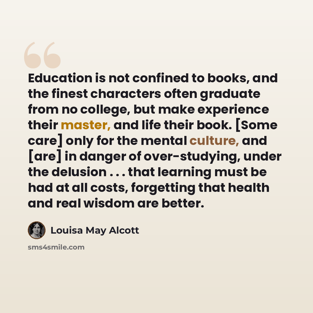 “Education is not confined to books, and the finest characters often graduate from no college, but make experience their master, and life their book. [Some care] only for the mental culture, and [are] in danger of over-studying, under the delusion . . . that learning must be had at all costs…” quote by Louisa May Alcott