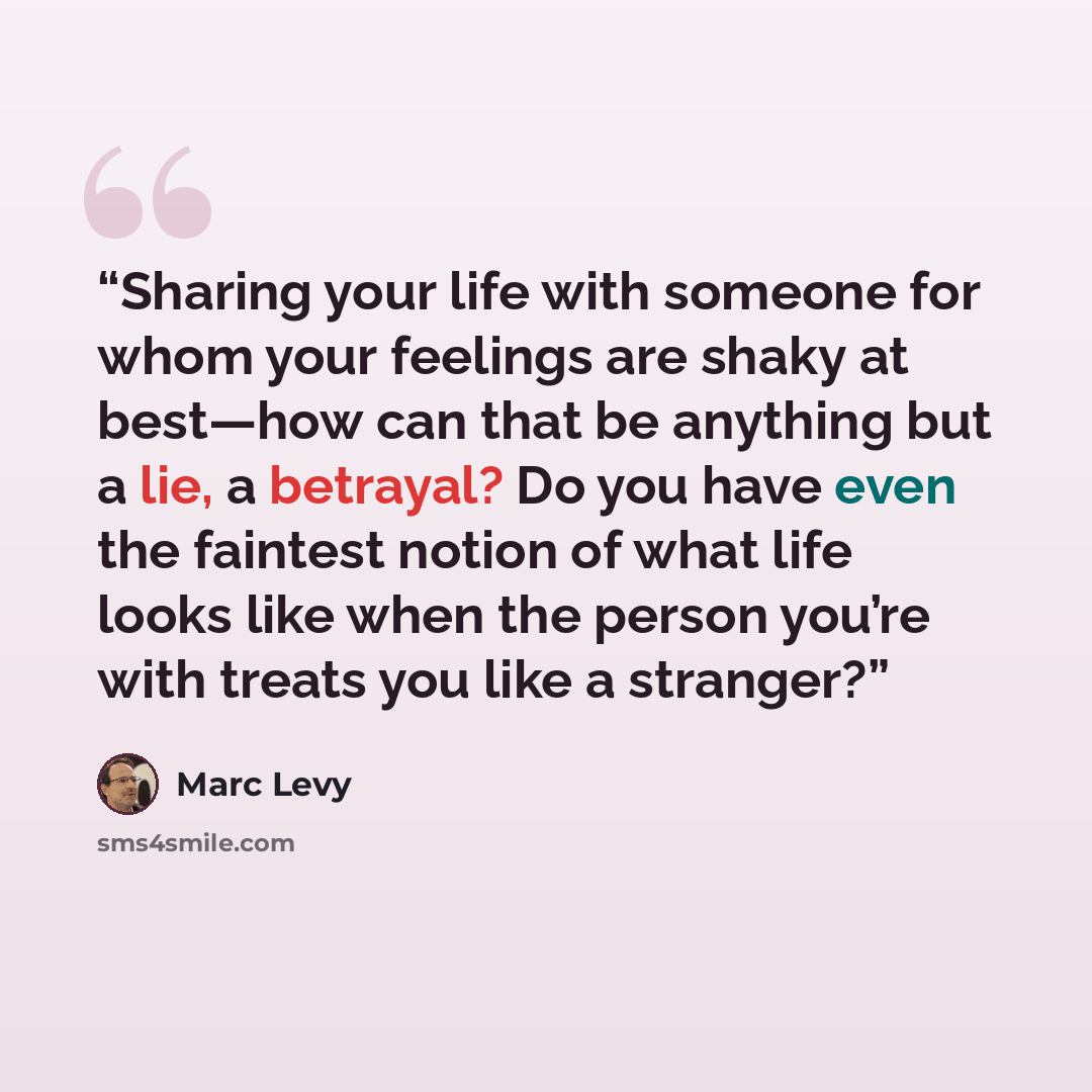“Sharing your life with someone for whom your feelings are shaky at best—how can that be anything but a lie, a betrayal? Do you have even the faintest notion of what life looks like when the person you’re with treats you like a stranger?” quote by Marc Levy