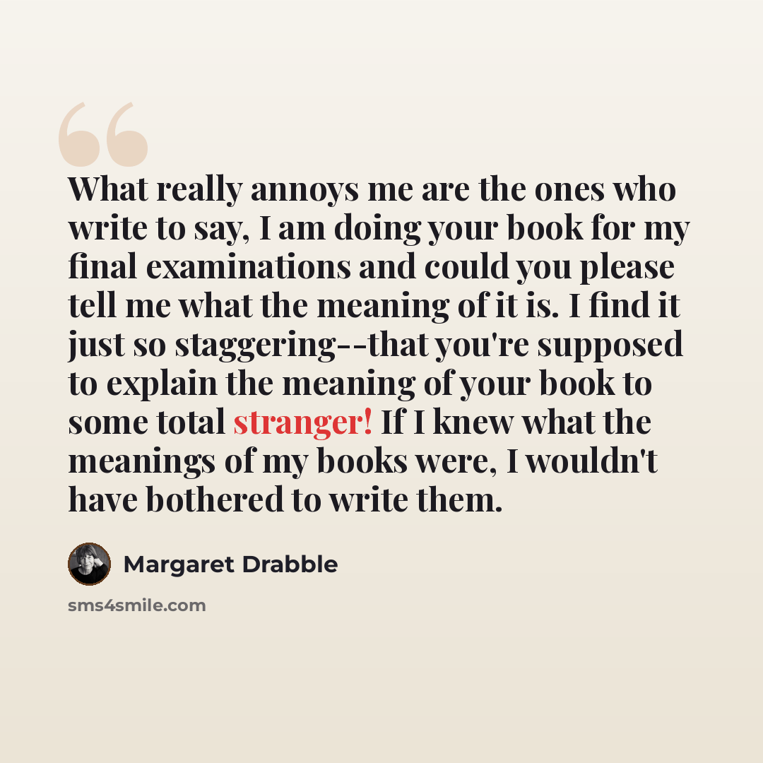“What really annoys me are the ones who write to say, I am doing your book for my final examinations and could you please tell me what the meaning of it is. I find it just so staggering--that you're supposed to explain the meaning of your book to some total stranger! If I knew what the meanings of…” quote by Margaret Drabble