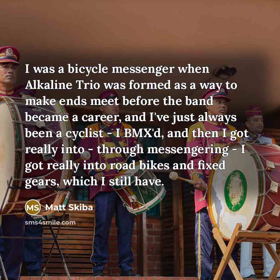 “I was a bicycle messenger when Alkaline Trio was formed as a way to make ends meet before the band became a career, and I've just always been a cyclist - I BMX'd, and then I got really into - through messengering - I got really into road bikes and fixed gears, which I still have.” quote by Matt Skiba