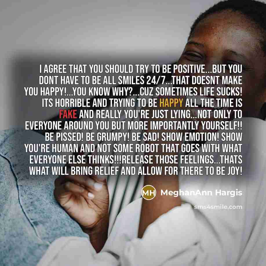 “I agree that you should try to be positive...but you dont have to be all smiles 24/7...that doesnt make you happy!...you know why?...cuz sometimes life SUCKS! its horrible and trying to be happy ALL the time is fake and really you're just lying...not only to everyone around you but more…” quote by MeghanAnn Hargis