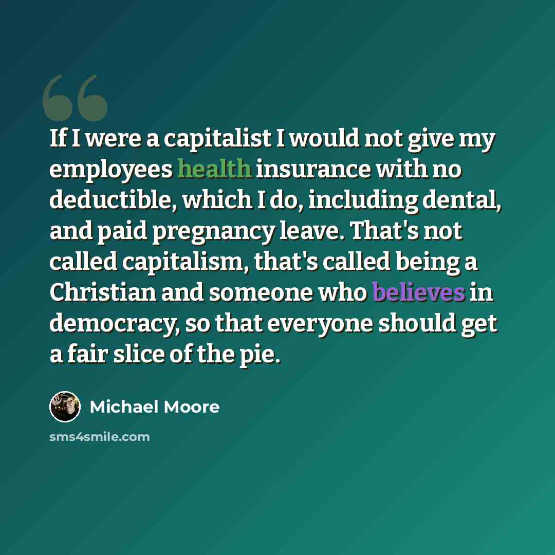 “If I were a capitalist I would not give my employees health insurance with no deductible, which I do, including dental, and paid pregnancy leave. That's not called capitalism, that's called being a Christian and someone who believes in democracy, so that everyone should get a fair slice of the pie.” quote by Michael Moore