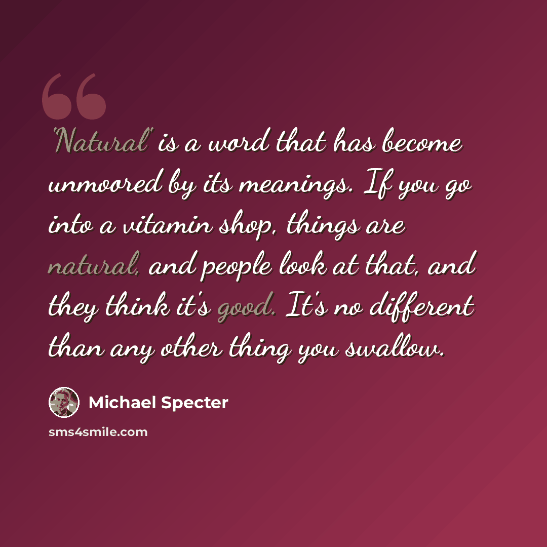 “'Natural' is a word that has become unmoored by its meanings. If you go into a vitamin shop, things are natural, and people look at that, and they think it's good. It's no different than any other thing you swallow.” quote by Michael Specter