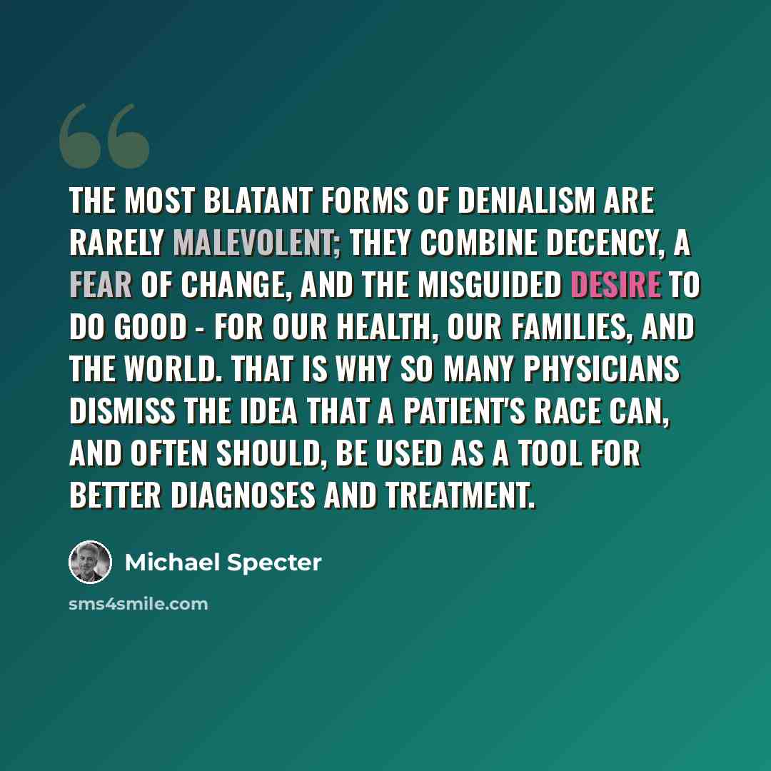 “The most blatant forms of denialism are rarely malevolent; they combine decency, a fear of change, and the misguided desire to do good - for our health, our families, and the world. That is why so many physicians dismiss the idea that a patient's race can, and often should, be used as a tool for…” quote by Michael Specter