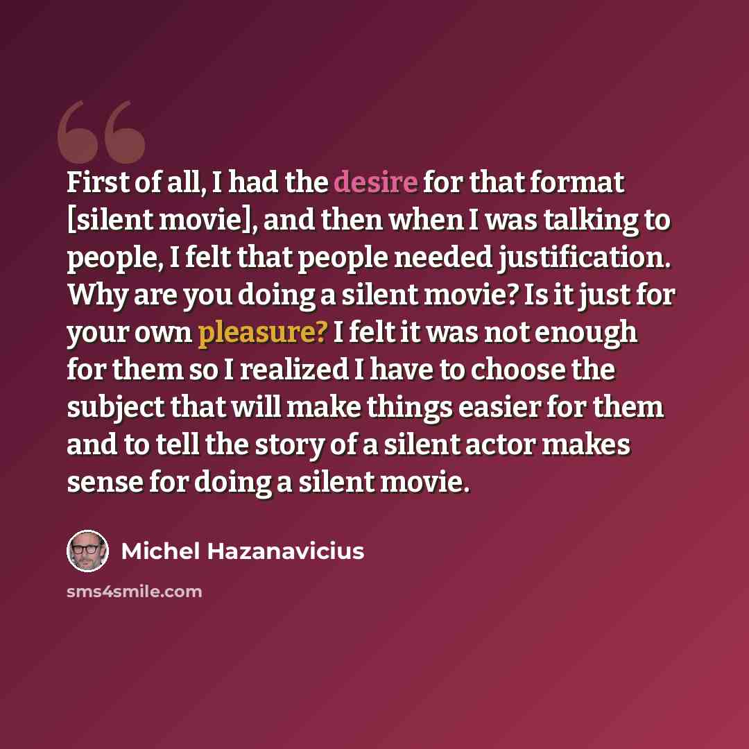 “First of all, I had the desire for that format [silent movie], and then when I was talking to people, I felt that people needed justification. Why are you doing a silent movie? Is it just for your own pleasure? I felt it was not enough for them so I realized I have to choose the subject that will…” quote by Michel Hazanavicius