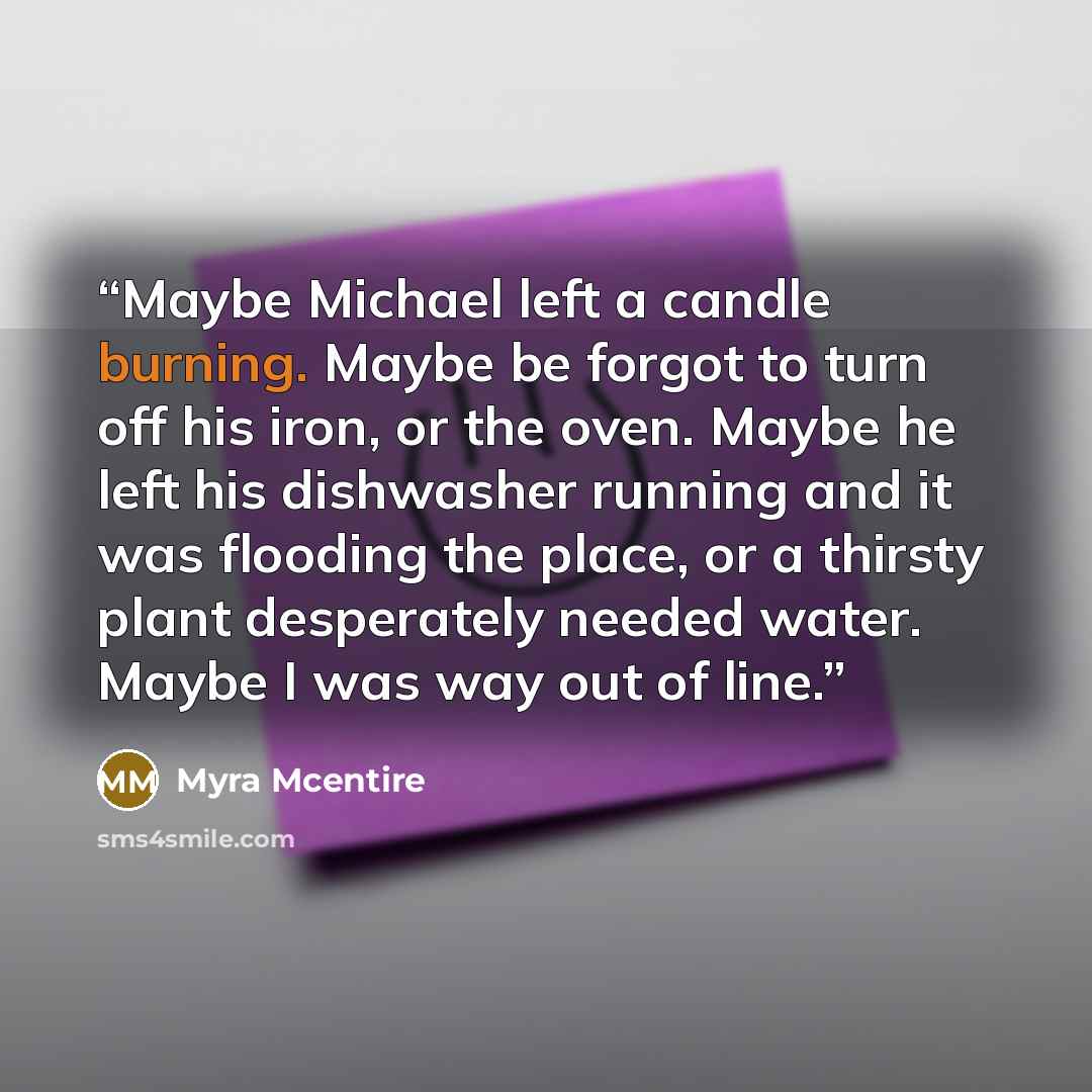 “Maybe Michael left a candle burning. Maybe be forgot to turn off his iron, or the oven. Maybe he left his dishwasher running and it was flooding the place, or a thirsty plant desperately needed water. Maybe I was way out of line.” quote by Myra McEntire