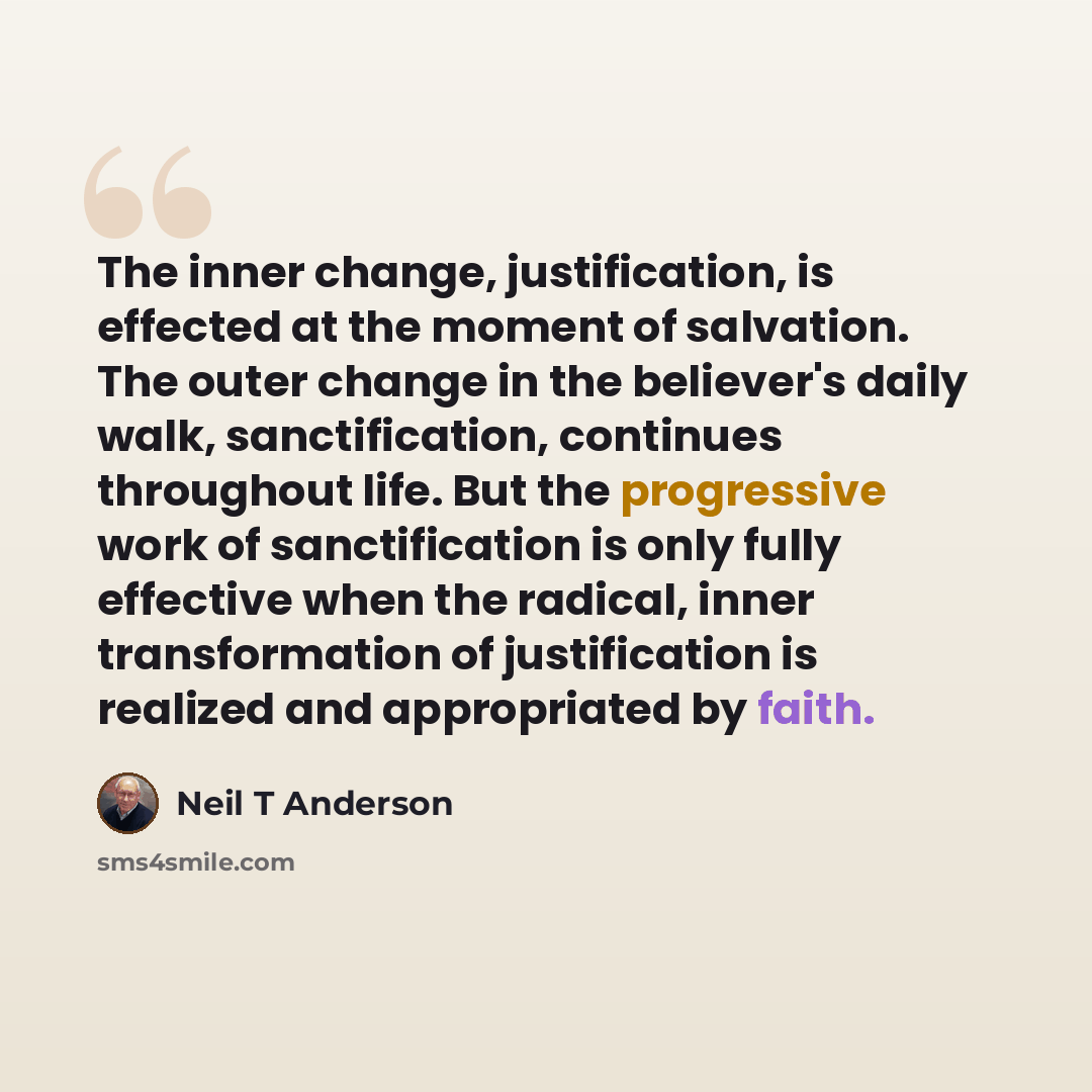 “The inner change, justification, is effected at the moment of salvation. The outer change in the believer's daily walk, sanctification, continues throughout life. But the progressive work of sanctification is only fully effective when the radical, inner transformation of justification is realized…” quote by Neil T Anderson