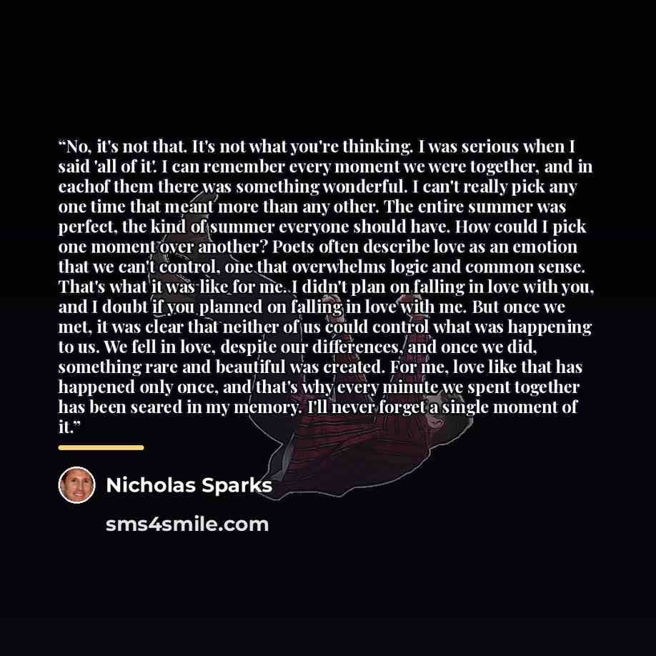 “No, it's not that. It's not what you're thinking. I was serious when I said 'all of it'. I can remember every moment we were together, and in eachof them there was something wonderful. I can't really pick any one time that meant more than any other. The entire summer was perfect, the kind of…” quote by Nicholas Sparks