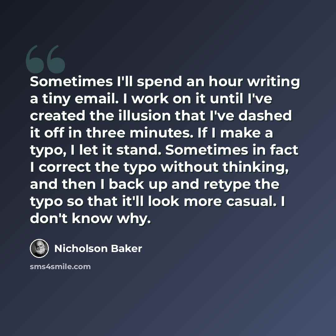 “Sometimes I'll spend an hour writing a tiny email. I work on it until I've created the illusion that I've dashed it off in three minutes. If I make a typo, I let it stand. Sometimes in fact I correct the typo without thinking, and then I back up and retype the typo so that it'll look more casual…” quote by Nicholson Baker