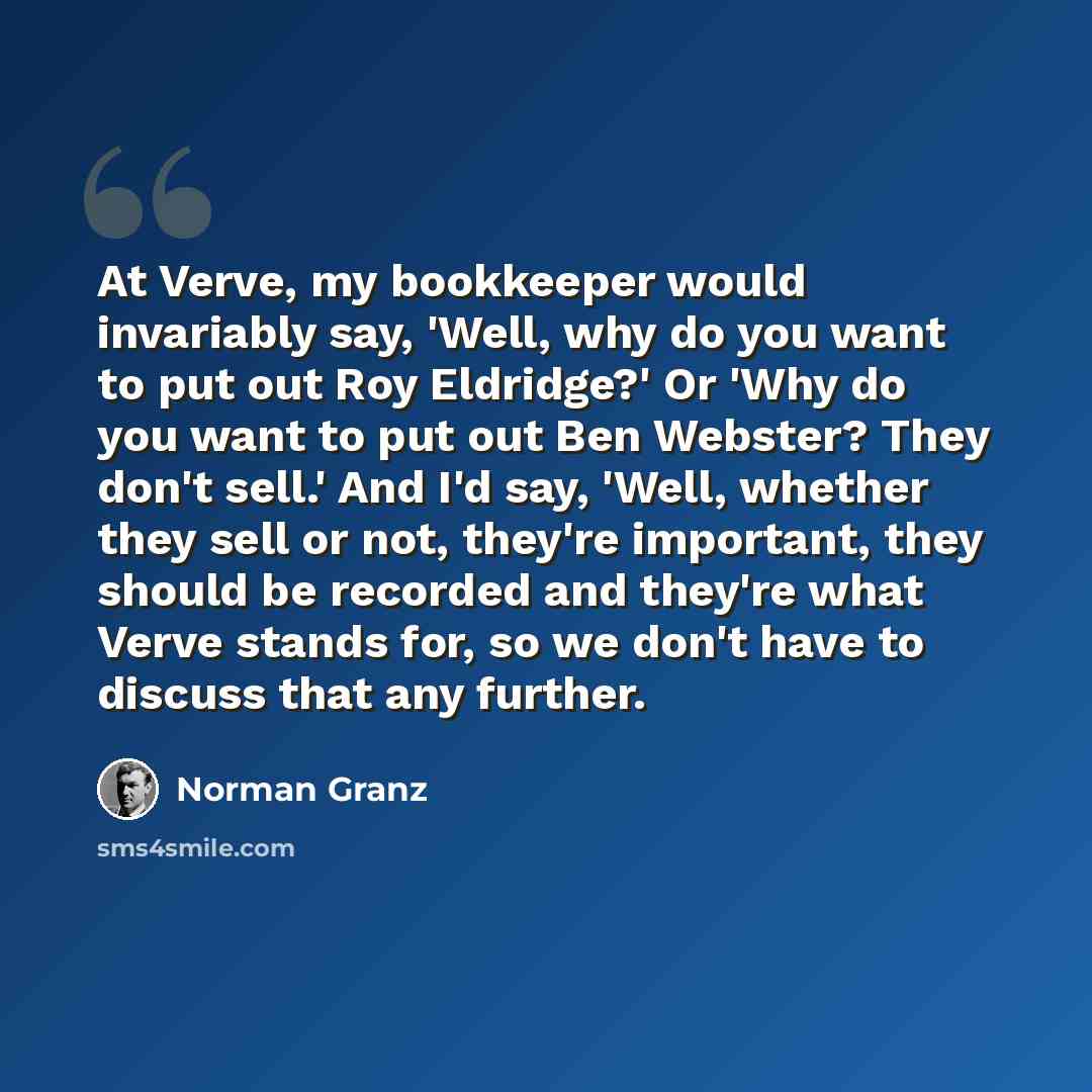 “At Verve, my bookkeeper would invariably say, 'Well, why do you want to put out Roy Eldridge?' Or 'Why do you want to put out Ben Webster? They don't sell.' And I'd say, 'Well, whether they sell or not, they're important, they should be recorded and they're what Verve stands for, so we don't have…” quote by Norman Granz