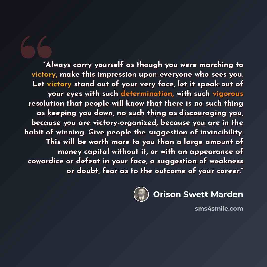 “Always carry yourself as though you were marching to victory, make this impression upon everyone who sees you. Let victory stand out of your very face, let it speak out of your eyes with such determination, with such vigorous resolution that people will know that there is no such thing as keeping…” quote by Orison Swett Marden