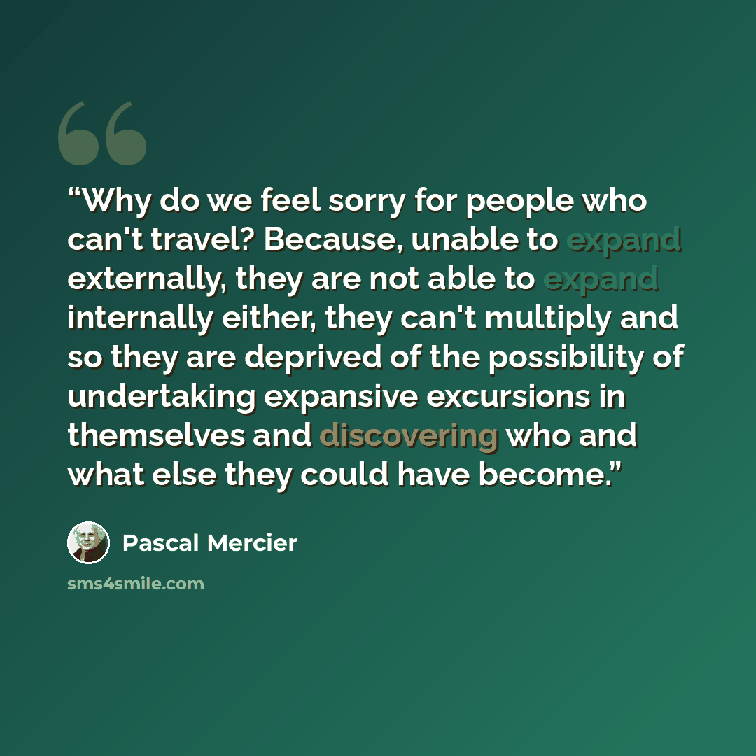 “Why do we feel sorry for people who can't travel? Because, unable to expand externally, they are not able to expand internally either, they can't multiply and so they are deprived of the possibility of undertaking expansive excursions in themselves and discovering who and what else they could have…” quote by Pascal Mercier