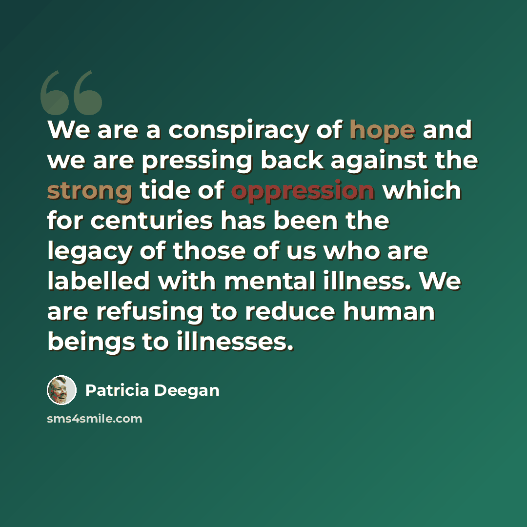 “We are a conspiracy of hope and we are pressing back against the strong tide of oppression which for centuries has been the legacy of those of us who are labelled with mental illness. We are refusing to reduce human beings to illnesses.” quote by Patricia Deegan