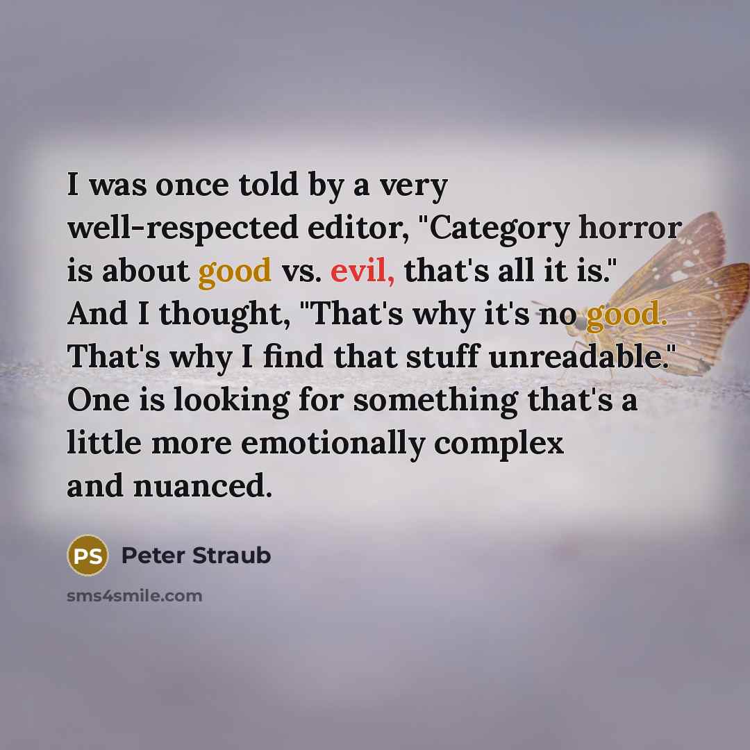 “I was once told by a very well-respected editor, "Category horror is about good vs. evil, that's all it is." And I thought, "That's why it's no good. That's why I find that stuff unreadable." One is looking for something that's a little more emotionally complex and nuanced.” quote by Peter Straub